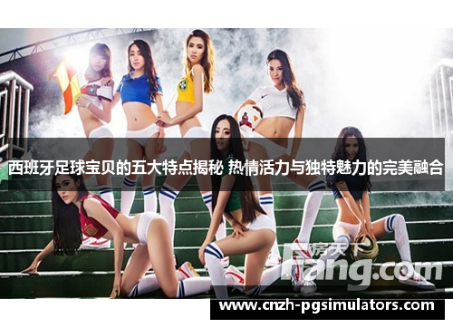 西班牙足球宝贝的五大特点揭秘 热情活力与独特魅力的完美融合