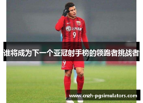 谁将成为下一个亚冠射手榜的领跑者挑战者 谁将成为下一个亚冠射手榜的领跑者挑战者
