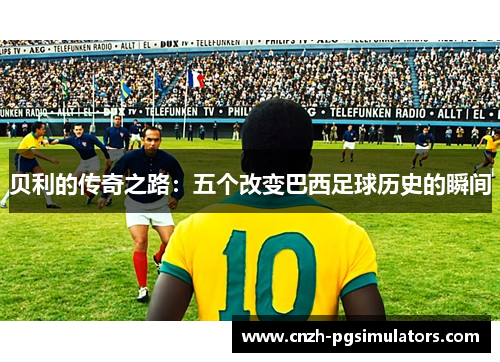 贝利的传奇之路:五个改变巴西足球历史的瞬间 贝利的传奇之路:五个改变巴西足球历史的瞬间