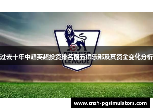 过去十年中超英超投资排名前五俱乐部及其资金变化分析 过去十年中超英超投资排名前五俱乐部及其资金变化分析