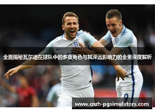 全面揭秘瓦尔迪在球队中的多重角色与其深远影响力的全景深度解析