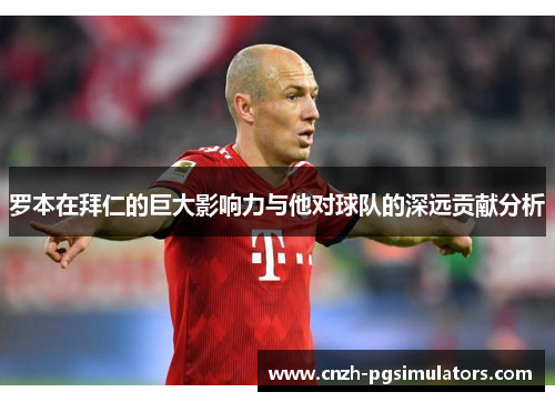 罗本在拜仁的巨大影响力与他对球队的深远贡献分析