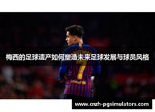 梅西的足球遗产如何塑造未来足球发展与球员风格
